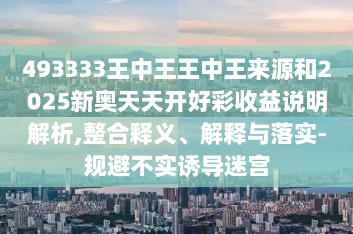 493333王中王王中王來源和2025新奧天天開好彩收益說明解析,整合釋義、解釋與落實-規(guī)避不實誘導迷宮