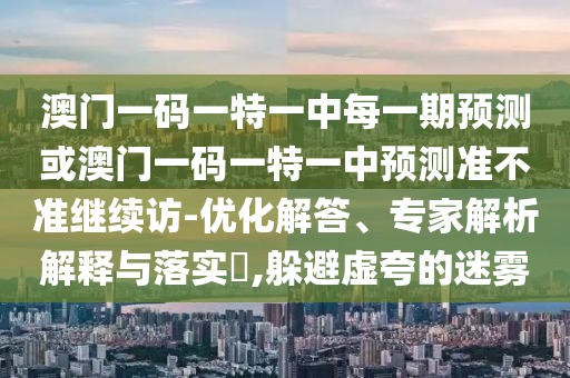 澳門一碼一特一中每一期預(yù)測(cè)或澳門一碼一特一中預(yù)測(cè)準(zhǔn)不準(zhǔn)繼續(xù)訪-優(yōu)化解答、專家解析解釋與落實(shí)?,躲避虛夸的迷霧