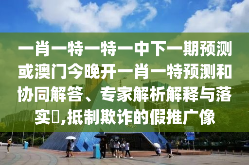 一肖一特一特一中下一期預(yù)測(cè)或澳門今晚開一肖一特預(yù)測(cè)和協(xié)同解答、專家解析解釋與落實(shí)?,抵制欺詐的假推廣像