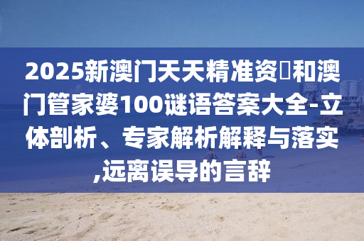 2025新澳門天天精準資枓和澳門管家婆100謎語答案大全-立體剖析、專家解析解釋與落實,遠離誤導的言辭