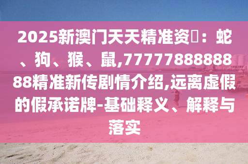 2025新澳門天天精準資枓：蛇、狗、猴、鼠,7777788888888精準新傳劇情介紹,遠離虛假的假承諾牌-基礎(chǔ)釋義、解釋與落實
