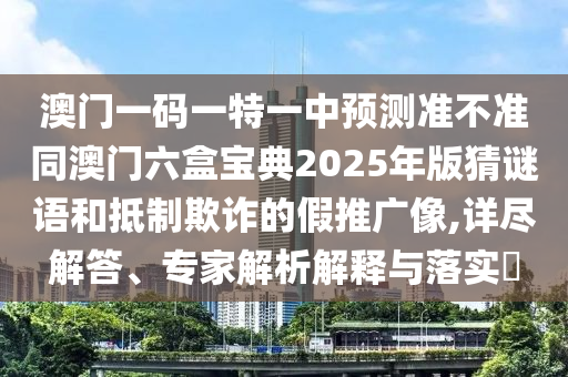 澳門一碼一特一中預測準不準同澳門六盒寶典2025年版猜謎語和抵制欺詐的假推廣像,詳盡解答、專家解析解釋與落實?