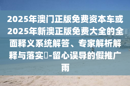 2025年澳門正版免費資本車或2025年新澳正版免費大全的全面釋義系統解答、專家解析解釋與落實?-留心誤導的假推廣雨