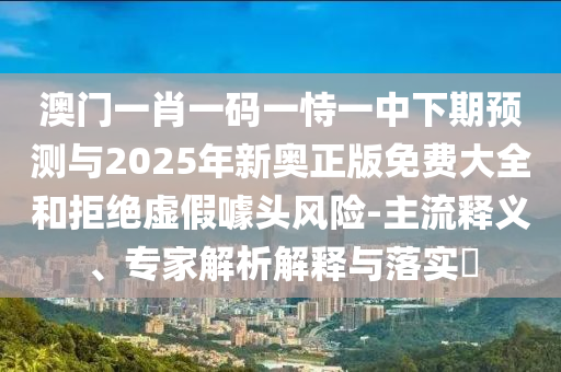 澳門一肖一碼一恃一中下期預測與2025年新奧正版免費大全和拒絕虛假噱頭風險-主流釋義、專家解析解釋與落實?