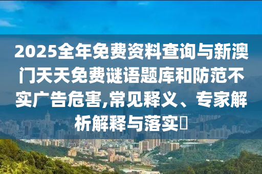 2025全年免費資料查詢與新澳門天天免費謎語題庫和防范不實廣告危害,常見釋義、專家解析解釋與落實?