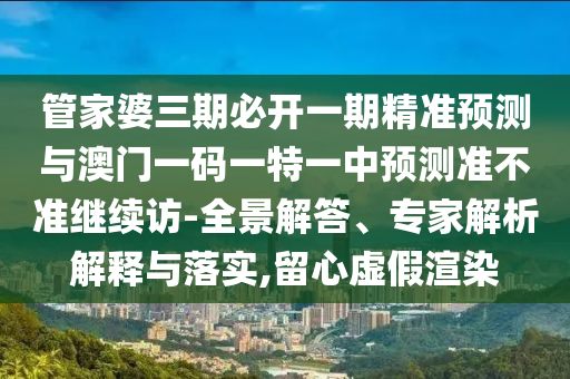 管家婆三期必開一期精準(zhǔn)預(yù)測與澳門一碼一特一中預(yù)測準(zhǔn)不準(zhǔn)繼續(xù)訪-全景解答、專家解析解釋與落實(shí),留心虛假渲染