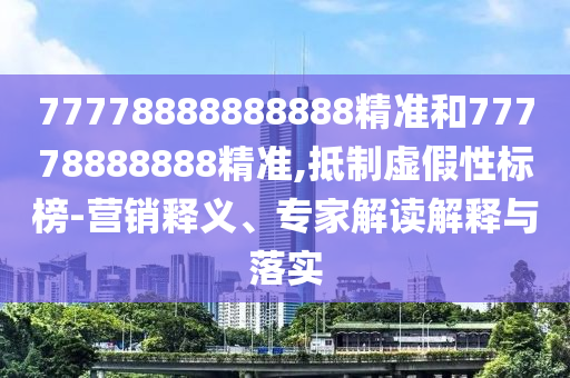 77778888888888精準(zhǔn)和77778888888精準(zhǔn),抵制虛假性標(biāo)榜-營銷釋義、專家解讀解釋與落實(shí)