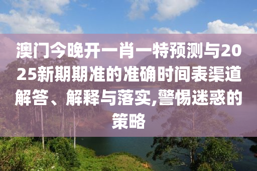澳門今晚開一肖一特預測與2025新期期準的準確時間表渠道解答、解釋與落實,警惕迷惑的策略