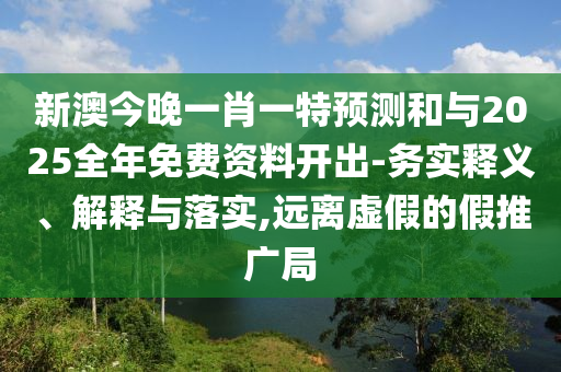 新澳今晚一肖一特預(yù)測和與2025全年免費資料開出-務(wù)實釋義、解釋與落實,遠離虛假的假推廣局