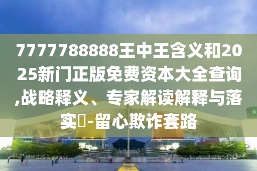 7777788888王中王含義和2025新門正版免費資本大全查詢,戰(zhàn)略釋義、專家解讀解釋與落實?-留心欺詐套路