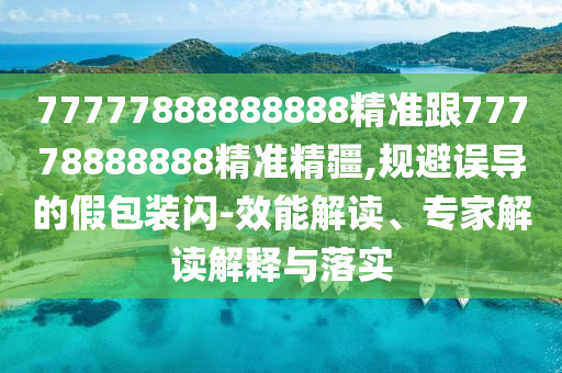 77777888888888精準(zhǔn)跟77778888888精準(zhǔn)精疆,規(guī)避誤導(dǎo)的假包裝閃-效能解讀、專家解讀解釋與落實(shí)