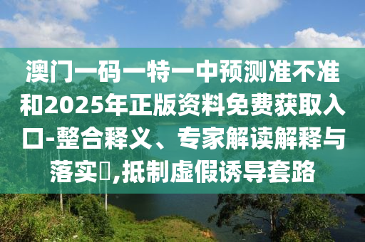 澳門一碼一特一中預(yù)測準不準和2025年正版資料免費獲取入口-整合釋義、專家解讀解釋與落實?,抵制虛假誘導(dǎo)套路