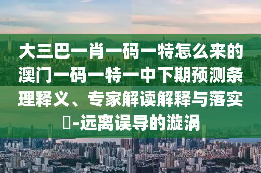 大三巴一肖一碼一特怎么來的澳門一碼一特一中下期預(yù)測條理釋義、專家解讀解釋與落實?-遠(yuǎn)離誤導(dǎo)的漩渦