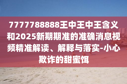 7777788888王中王中王含義和2025新期期準(zhǔn)的準(zhǔn)確消息視頻精準(zhǔn)解讀、解釋與落實(shí)-小心欺詐的甜蜜餌