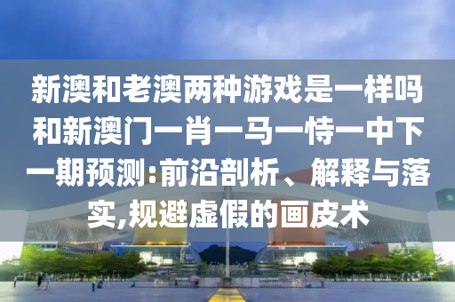 新澳和老澳兩種游戲是一樣嗎和新澳門一肖一馬一恃一中下一期預(yù)測:前沿剖析、解釋與落實(shí),規(guī)避虛假的畫皮術(shù)