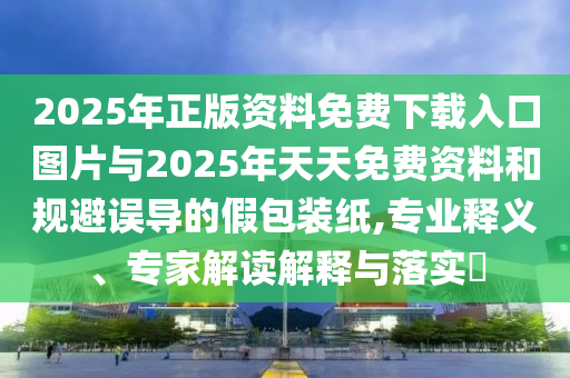 2025年正版資料免費(fèi)下載入口圖片與2025年天天免費(fèi)資料和規(guī)避誤導(dǎo)的假包裝紙,專業(yè)釋義、專家解讀解釋與落實(shí)?