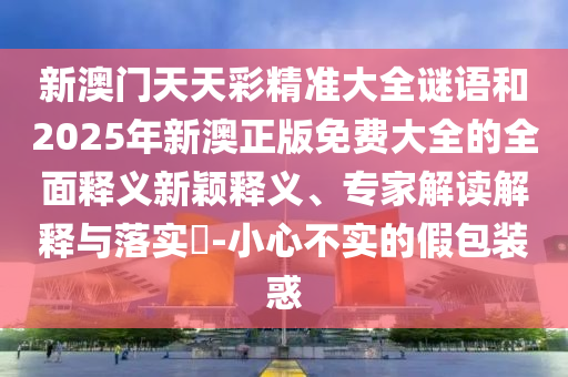 新澳門天天彩精準(zhǔn)大全謎語和2025年新澳正版免費(fèi)大全的全面釋義新穎釋義、專家解讀解釋與落實(shí)?-小心不實(shí)的假包裝惑