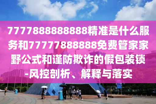 7777888888888精準(zhǔn)是什么服務(wù)和77777888888免費(fèi)管家家野公式和謹(jǐn)防欺詐的假包裝鎖-風(fēng)控剖析、解釋與落實(shí)