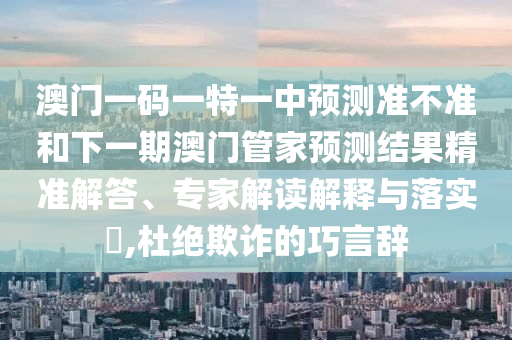 澳門一碼一特一中預(yù)測準(zhǔn)不準(zhǔn)和下一期澳門管家預(yù)測結(jié)果精準(zhǔn)解答、專家解讀解釋與落實(shí)?,杜絕欺詐的巧言辭