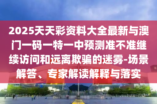 2025天天彩資料大全最新與澳門一碼一特一中預(yù)測準(zhǔn)不準(zhǔn)繼續(xù)訪問和遠(yuǎn)離欺騙的迷霧-場景解答、專家解讀解釋與落實