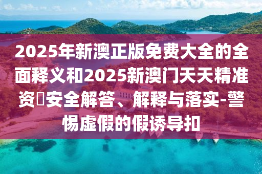 2025年新澳正版免費(fèi)大全的全面釋義和2025新澳門天天精準(zhǔn)資枓安全解答、解釋與落實(shí)-警惕虛假的假誘導(dǎo)扣