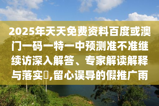 2025年天天免費(fèi)資料百度或澳門一碼一特一中預(yù)測準(zhǔn)不準(zhǔn)繼續(xù)訪深入解答、專家解讀解釋與落實(shí)?,留心誤導(dǎo)的假推廣雨