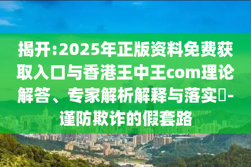 揭開:2025年正版資料免費(fèi)獲取入口與香港王中王com理論解答、專家解析解釋與落實(shí)?-謹(jǐn)防欺詐的假套路