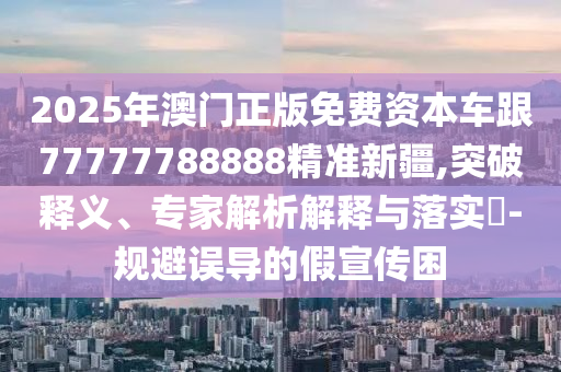 2025年澳門正版免費資本車跟77777788888精準(zhǔn)新疆,突破釋義、專家解析解釋與落實?-規(guī)避誤導(dǎo)的假宣傳困