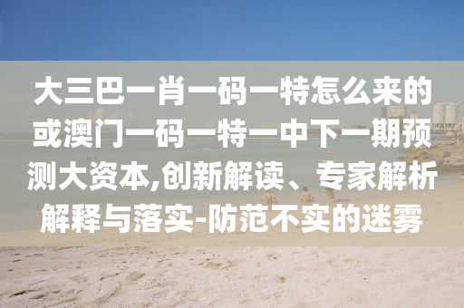 大三巴一肖一碼一特怎么來(lái)的或澳門(mén)一碼一特一中下一期預(yù)測(cè)大資本,創(chuàng)新解讀、專(zhuān)家解析解釋與落實(shí)-防范不實(shí)的迷霧