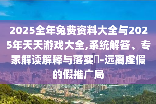2025全年兔費(fèi)資料大全與2025年天天游戲大全,系統(tǒng)解答、專家解讀解釋與落實(shí)?-遠(yuǎn)離虛假的假推廣局