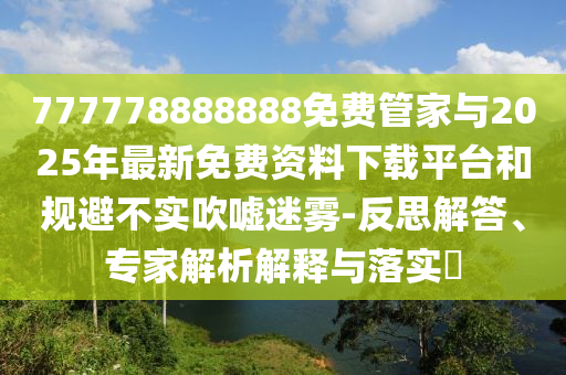 777778888888免費管家與2025年最新免費資料下載平臺和規(guī)避不實吹噓迷霧-反思解答、專家解析解釋與落實?