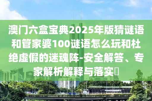 澳門六盒寶典2025年版猜謎語(yǔ)和管家婆100謎語(yǔ)怎么玩和杜絕虛假的迷魂陣-安全解答、專家解析解釋與落實(shí)?