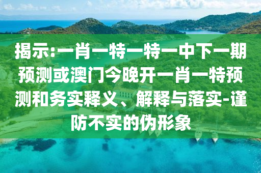 揭示:一肖一特一特一中下一期預(yù)測(cè)或澳門(mén)今晚開(kāi)一肖一特預(yù)測(cè)和務(wù)實(shí)釋義、解釋與落實(shí)-謹(jǐn)防不實(shí)的偽形象