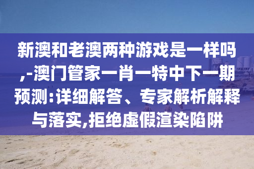 新澳和老澳兩種游戲是一樣嗎,-澳門管家一肖一特中下一期預(yù)測:詳細(xì)解答、專家解析解釋與落實(shí),拒絕虛假渲染陷阱