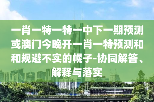 一肖一特一特一中下一期預(yù)測(cè)或澳門(mén)今晚開(kāi)一肖一特預(yù)測(cè)和和規(guī)避不實(shí)的幌子-協(xié)同解答、解釋與落實(shí)