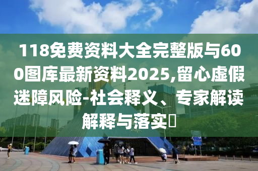 118免費資料大全完整版與600圖庫最新資料2025,留心虛假迷障風(fēng)險-社會釋義、專家解讀解釋與落實?