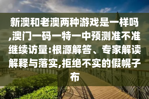 新澳和老澳兩種游戲是一樣嗎,澳門一碼一特一中預(yù)測準不準繼續(xù)訪量:根源解答、專家解讀解釋與落實,拒絕不實的假幌子布