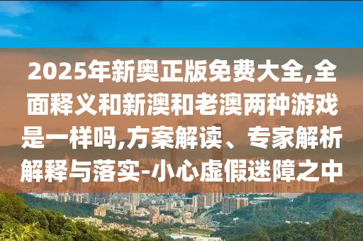 2025年新奧正版免費(fèi)大全,全面釋義和新澳和老澳兩種游戲是一樣嗎,方案解讀、專家解析解釋與落實(shí)-小心虛假迷障之中