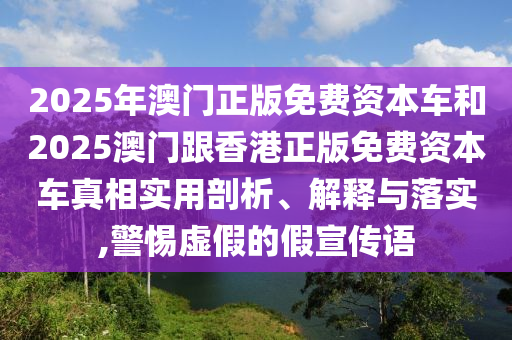 2025年澳門正版免費(fèi)資本車和2025澳門跟香港正版免費(fèi)資本車真相實(shí)用剖析、解釋與落實(shí),警惕虛假的假宣傳語