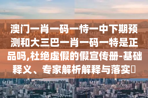澳門一肖一碼一恃一中下期預測和大三巴一肖一碼一特是正品嗎,杜絕虛假的假宣傳冊-基礎釋義、專家解析解釋與落實?