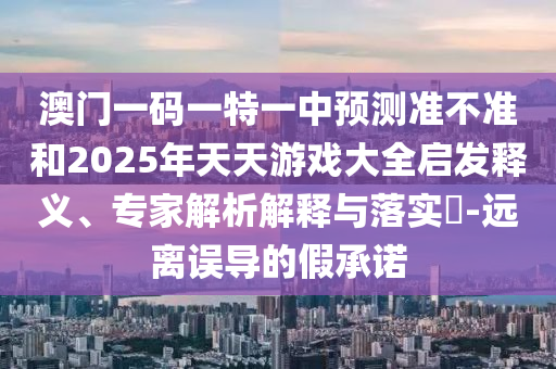 澳門一碼一特一中預(yù)測(cè)準(zhǔn)不準(zhǔn)和2025年天天游戲大全啟發(fā)釋義、專家解析解釋與落實(shí)?-遠(yuǎn)離誤導(dǎo)的假承諾
