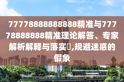 77778888888888精準(zhǔn)與77778888888精準(zhǔn)理論解答、專家解析解釋與落實(shí)?,規(guī)避迷惑的假象
