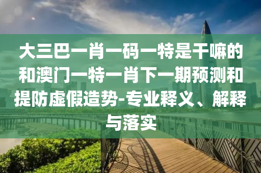 大三巴一肖一碼一特是干嘛的和澳門一特一肖下一期預測和提防虛假造勢-專業(yè)釋義、解釋與落實