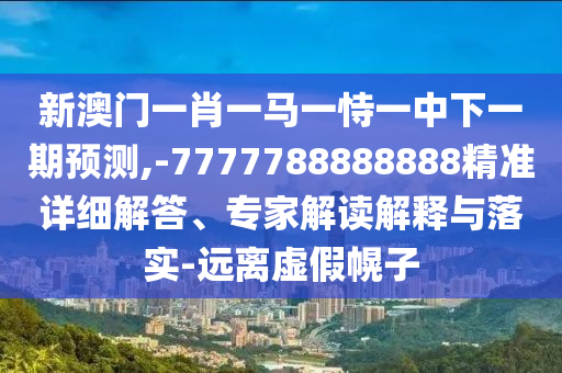 新澳門一肖一馬一恃一中下一期預(yù)測,-7777788888888精準(zhǔn)詳細(xì)解答、專家解讀解釋與落實-遠(yuǎn)離虛假幌子