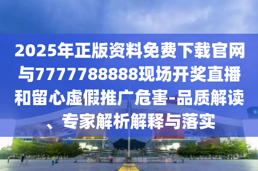 2025年正版資料免費下載官網(wǎng)與7777788888現(xiàn)場開獎直播和留心虛假推廣危害-品質(zhì)解讀、專家解析解釋與落實