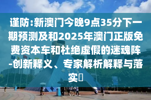 謹(jǐn)防:新澳門今晚9點35分下一期預(yù)測及和2025年澳門正版免費資本車和杜絕虛假的迷魂陣-創(chuàng)新釋義、專家解析解釋與落實?