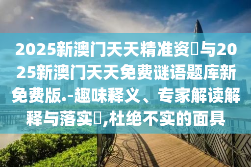 2025新澳門天天精準(zhǔn)資枓與2025新澳門天天免費(fèi)謎語(yǔ)題庫(kù)新免費(fèi)版.-趣味釋義、專家解讀解釋與落實(shí)?,杜絕不實(shí)的面具