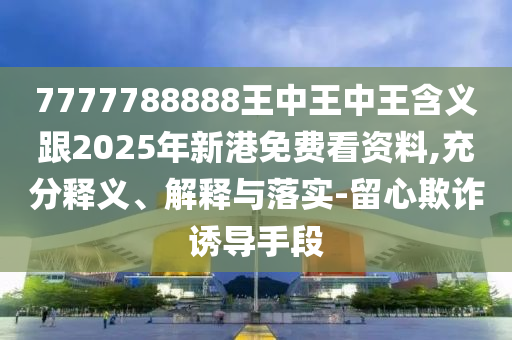 7777788888王中王中王含義跟2025年新港免費(fèi)看資料,充分釋義、解釋與落實(shí)-留心欺詐誘導(dǎo)手段