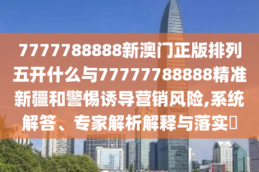 7777788888新澳門正版排列五開什么與77777788888精準新疆和警惕誘導營銷風險,系統(tǒng)解答、專家解析解釋與落實?
