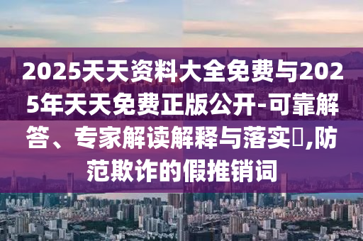 2025天天資料大全免費(fèi)與2025年天天免費(fèi)正版公開-可靠解答、專家解讀解釋與落實(shí)?,防范欺詐的假推銷詞